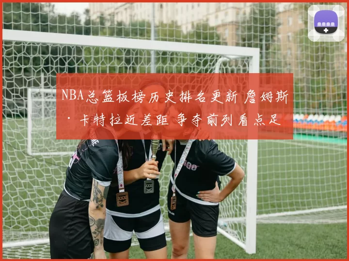NBA总篮板榜历史排名更新 詹姆斯·卡特拉近差距 争夺前列看点足