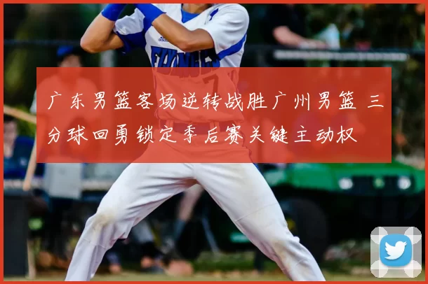 广东男篮客场逆转战胜广州男篮 三分球回勇锁定季后赛关键主动权