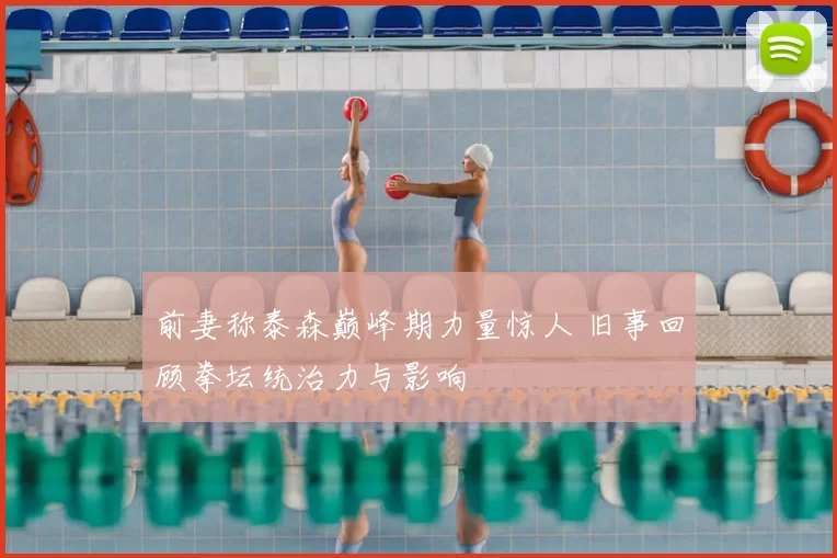 前妻称泰森巅峰期力量惊人 旧事回顾拳坛统治力与影响