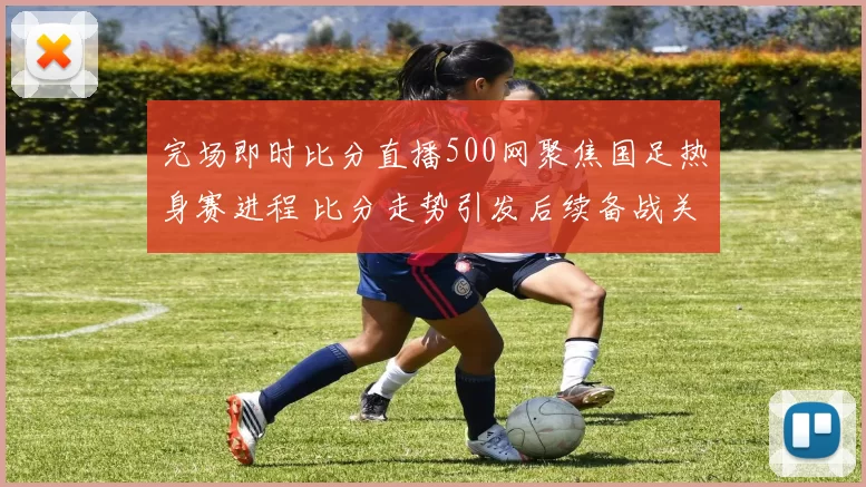 完场即时比分直播500网聚焦国足热身赛进程 比分走势引发后续备战关注