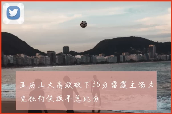 亚历山大高效砍下36分雷霆主场力克独行侠扳平总比分