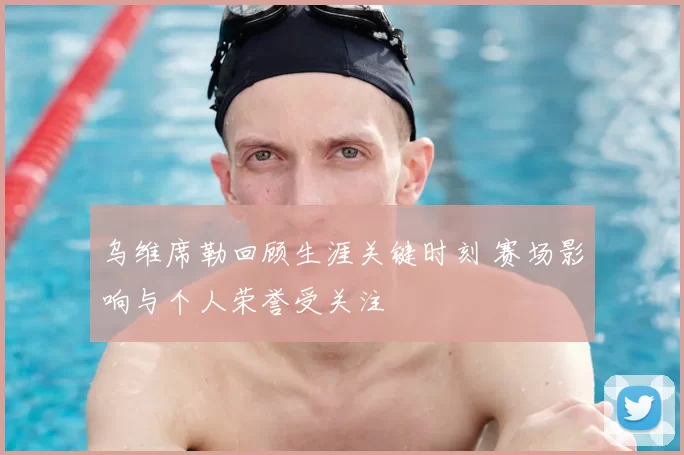 乌维席勒回顾生涯关键时刻 赛场影响与个人荣誉受关注