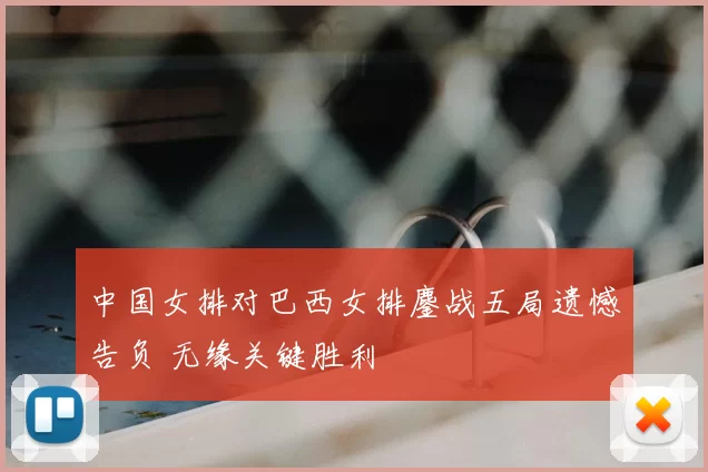 中国女排对巴西女排鏖战五局遗憾告负 无缘关键胜利