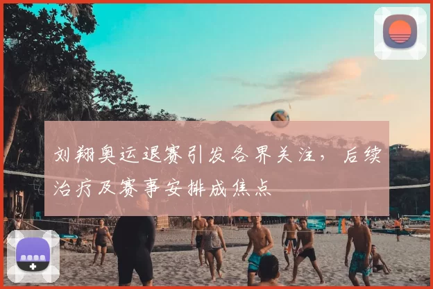 刘翔奥运退赛引发各界关注，后续治疗及赛事安排成焦点