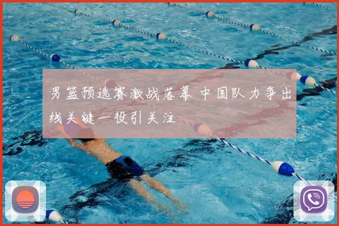 男篮预选赛激战落幕 中国队力争出线关键一役引关注