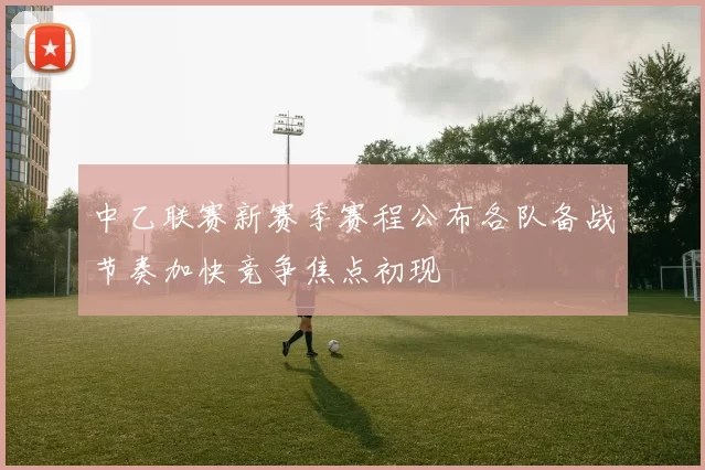 中乙联赛新赛季赛程公布各队备战节奏加快竞争焦点初现