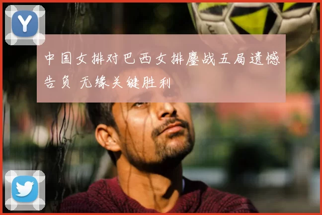 中国女排对巴西女排鏖战五局遗憾告负 无缘关键胜利