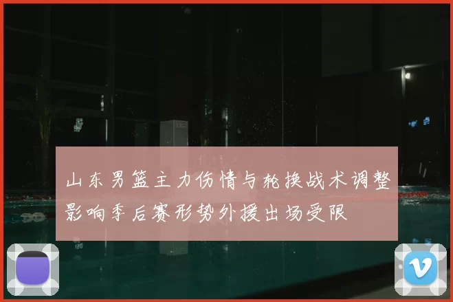 山东男篮主力伤情与轮换战术调整影响季后赛形势外援出场受限