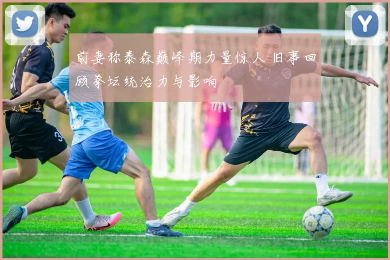 前妻称泰森巅峰期力量惊人 旧事回顾拳坛统治力与影响