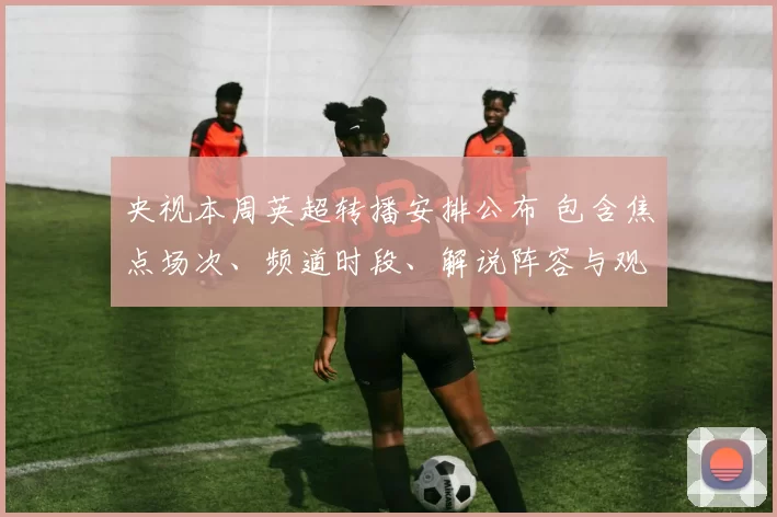 央视本周英超转播安排公布 包含焦点场次、频道时段、解说阵容与观看指南
