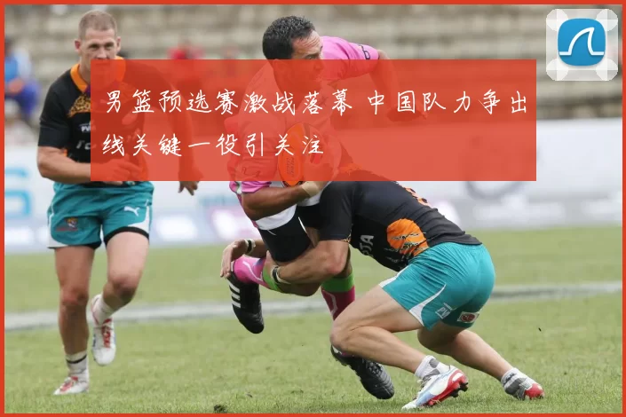 男篮预选赛激战落幕 中国队力争出线关键一役引关注