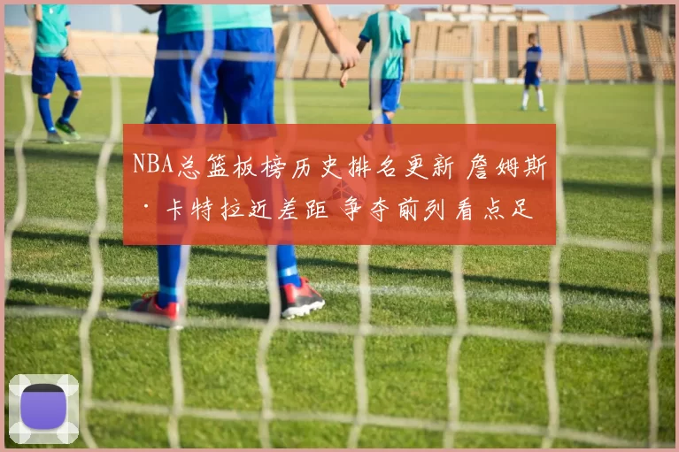 NBA总篮板榜历史排名更新 詹姆斯·卡特拉近差距 争夺前列看点足