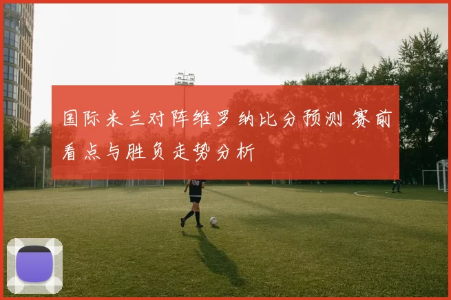 国际米兰对阵维罗纳比分预测 赛前看点与胜负走势分析
