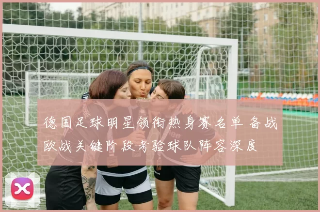 德国足球明星领衔热身赛名单 备战欧战关键阶段考验球队阵容深度