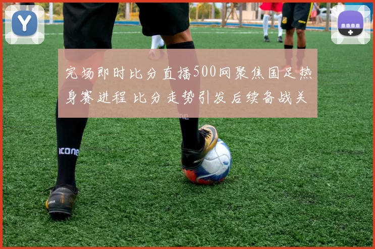完场即时比分直播500网聚焦国足热身赛进程 比分走势引发后续备战关注