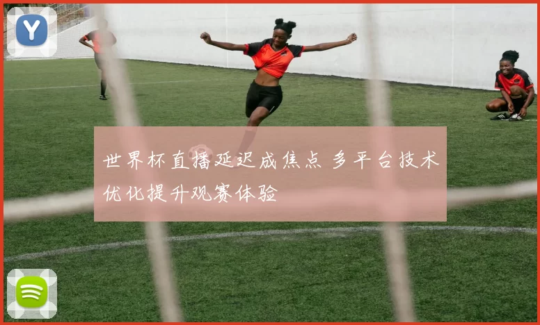 世界杯直播延迟成焦点 多平台技术优化提升观赛体验