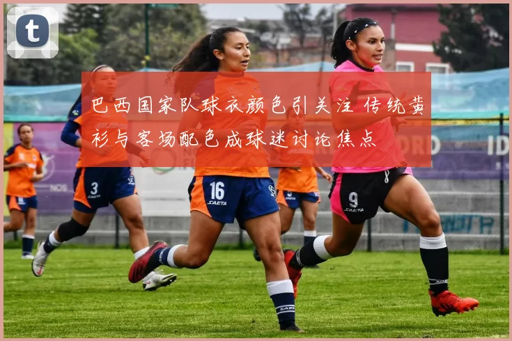 巴西国家队球衣颜色引关注 传统黄衫与客场配色成球迷讨论焦点