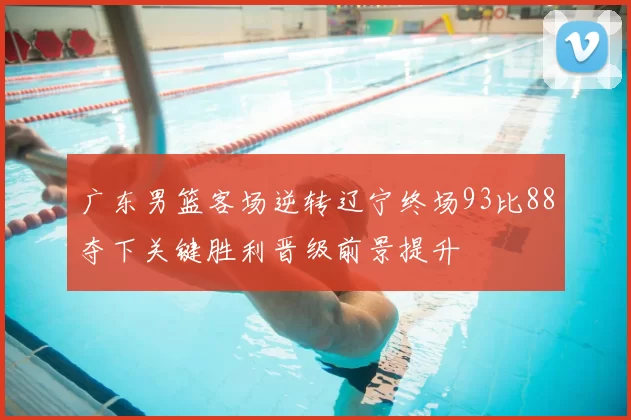 广东男篮客场逆转辽宁终场93比88夺下关键胜利晋级前景提升
