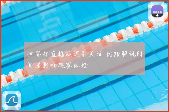 世界杯直播延迟引关注 优酷解说时间差影响观赛体验