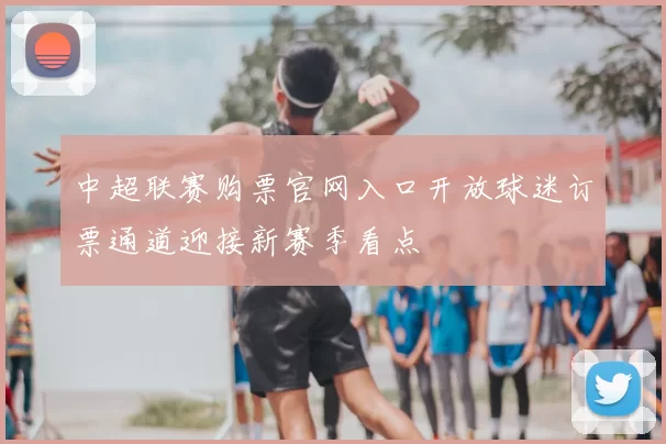 中超联赛购票官网入口开放球迷订票通道迎接新赛季看点