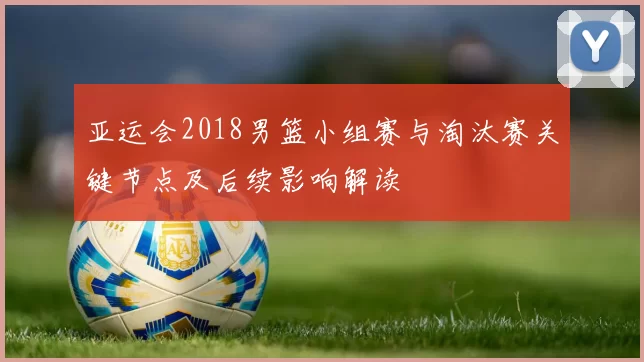 亚运会2018男篮小组赛与淘汰赛关键节点及后续影响解读