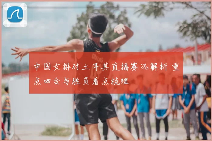 中国女排对土耳其直播赛况解析 重点回合与胜负看点梳理