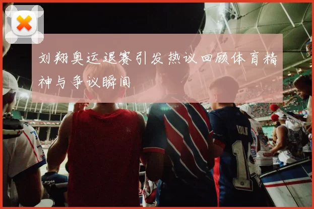 刘翔奥运退赛引发热议回顾体育精神与争议瞬间
