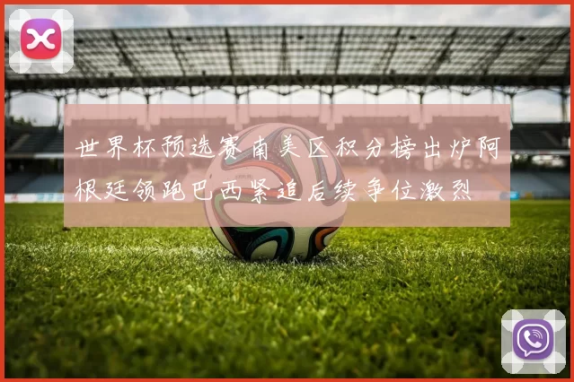 世界杯预选赛南美区积分榜出炉阿根廷领跑巴西紧追后续争位激烈