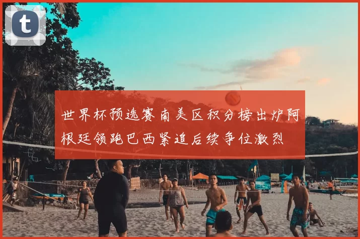 世界杯预选赛南美区积分榜出炉阿根廷领跑巴西紧追后续争位激烈