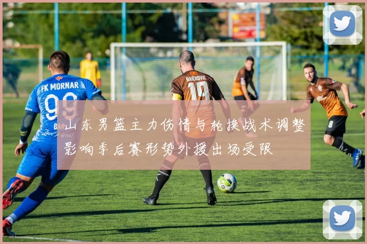 山东男篮主力伤情与轮换战术调整影响季后赛形势外援出场受限