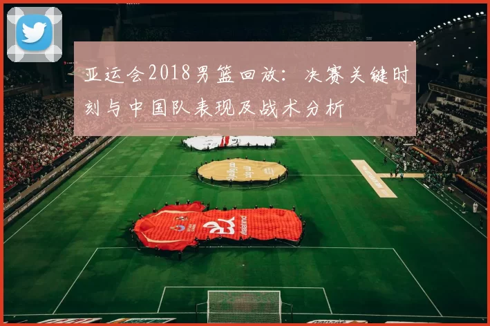 亚运会2018男篮回放：决赛关键时刻与中国队表现及战术分析