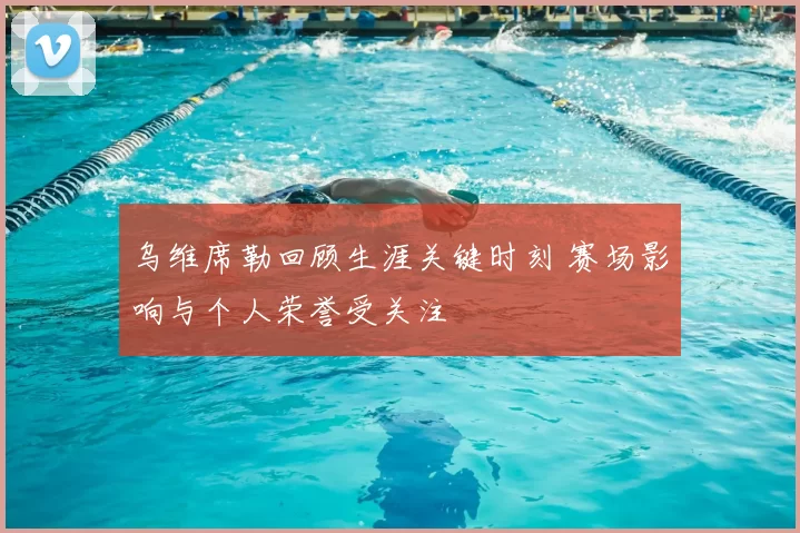 乌维席勒回顾生涯关键时刻 赛场影响与个人荣誉受关注