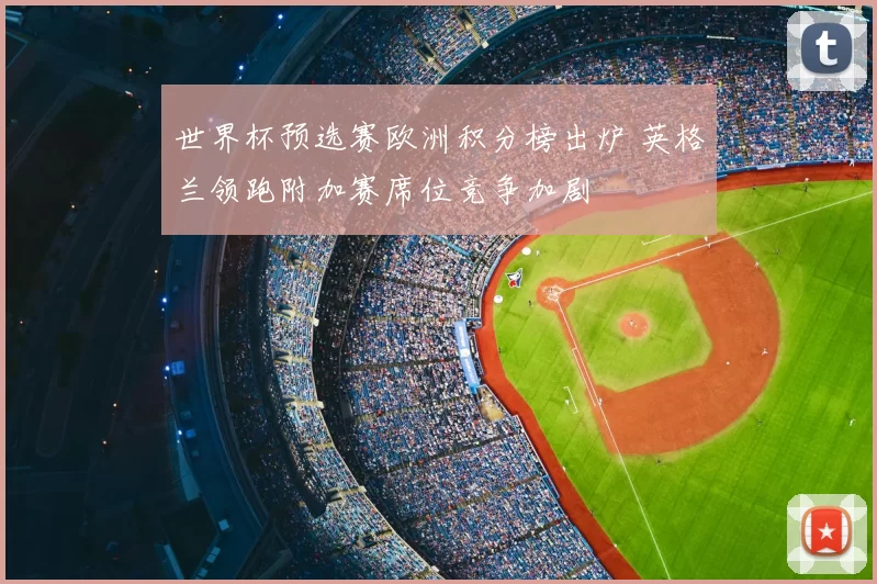 世界杯预选赛欧洲积分榜出炉 英格兰领跑附加赛席位竞争加剧